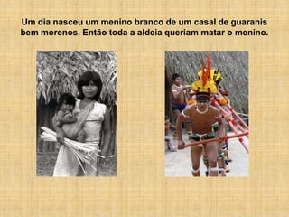Um dia nasceu um menino branco de um casal de guaranis
bem morenos. Então toda a aldeia queriam matar o menino.
 
