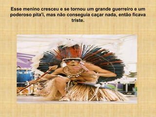 Esse menino cresceu e se tornou um grande guerreiro e um
poderoso pita'i, mas não conseguia caçar nada, então ficava
                           triste.
 