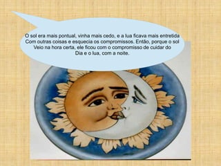 O sol era mais pontual, vinha mais cedo, e a lua ficava mais entretida
Com outras coisas e esquecia os compromissos. Então, porque o sol
   Veio na hora certa, ele ficou com o compromisso de cuidar do
                      Dia e o lua, com a noite.
 