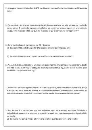 23.Uma caixa contém 20 pastilhas de 250 mg. Quantos gramas têm, juntas, todas as pastilhas dessa
caixa?
24.Os caminhões geralmente trazem uma placa indicando sua tara, ou seja, a massa do caminhão
sem a carga. O caminhão representado abaixo, ao passar por uma pesagem em uma estrada,
acusou uma massa de 6.580 kg. Qual é a massa da carga que ele estava transportando?
25.Certo caminhão pode transportar até 9,6 t de carga.
a) Esse caminhão pode transportar 240 sacos de cimento de 50 kg cada um?
b) Quantos desses sacos de cimento o caminhão pode transportar no máximo?
26.A quantidade de analgésico que um pa cien te pode ingerir é 3 mg por kg de massa corporal, desde
que não exceda a 200 mg. Se cada gota do analgésico contém 5 mg, qual é a dose máxima a ser
receitada a um paciente de 60 kg?
27.A turmalina paraíba é a pedra preciosa mais rara que existe, mais rara até que o diamante. Ela só
é encontrada em 5 minas no mundo, e 3 delas estão no Brasil. Sabendo que o preço médio do
quilate dessa pedra preciosa é 35 mil reais, qual é o valor de uma pedra com 0,8 grama?
28.Ano escolar é o período em que são realizadas todas as atividades escolares. Verifique o
calendário de sua escola e responda às questões a seguir. As respostas dependem do calendário
da escola.
a) Quais dias marcam o início e o fim do ano escolar? Quantos dias tem o ano escolar?
 