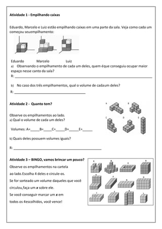 Atividade 1 - Empilhando caixas
Eduardo, Marcelo e Luiz estão empilhando caixas em uma parte da sala. Veja como cada um
começou seuempilhamento:
Eduardo Marcelo Luiz
a) Observando o empilhamento de cada um deles, quem éque conseguiu ocupar maior
espaço nesse canto da sala?
R:
b) No caso dos três empilhamentos, qual o volume de cadaum deles?
R:
Atividade 2 - Quanto tem?
Observe os empilhamentos ao lado.
a) Qual o volume de cada um deles?
Volumes: A= B= C= D= E=
b) Quais deles possuem volumes iguais?
R:
Atividade 3 – BINGO, vamos brincar um pouco?
Observe os empilhamentos na cartela
ao lado.Escolha 4 deles e circule-os.
Se for sorteado um volume daqueles que você
circulou,faça um x sobre ele.
Se você conseguir marcar um x em
todos os 4escolhidos, você vence!
 