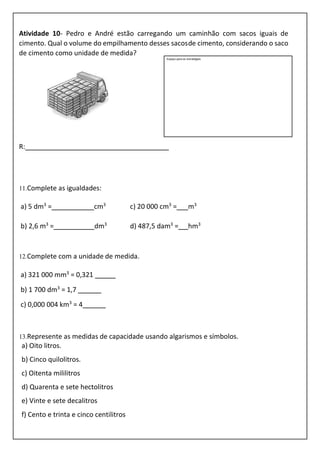 Atividade 10- Pedro e André estão carregando um caminhão com sacos iguais de
cimento. Qual o volume do empilhamento desses sacosde cimento, considerando o saco
de cimento como unidade de medida?
R:
11.Complete as igualdades:
a) 5 dm3
= cm3
c) 20 000 cm3
= m3
b) 2,6 m3
= dm3
d) 487,5 dam3
= hm3
12.Complete com a unidade de medida.
a) 321 000 mm3
= 0,321
b) 1 700 dm3
= 1,7
c) 0,000 004 km3
= 4
13.Represente as medidas de capacidade usando algarismos e símbolos.
a) Oito litros.
b) Cinco quilolitros.
c) Oitenta mililitros
d) Quarenta e sete hectolitros
e) Vinte e sete decalitros
f) Cento e trinta e cinco centilitros
Espaço para as estratégias
 