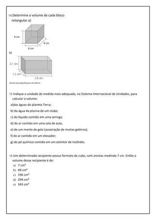 14.Determine o volume de cada bloco
retangular.a)
b)
Somos Educação/Arquivo da Editora
15.Indique a unidade de medida mais adequada, no Sistema Internacional de Unidades, para
calcular o volume:
a)das águas do planeta Terra;
b) da água da piscina de um clube;
c) do líquido contido em uma seringa;
d) do ar contido em uma sala de aula;
e) de um manto de gelo (associação de muitas geleiras);
f) do ar contido em um elevador;
g) do pó químico contido em um extintor de incêndio.
16.Um determinado recipiente possui formato de cubo, com arestas medindo 7 cm. Então o
volume desse recipiente é de:
a) 7 cm³
b) 49 cm³
c) 196 cm³
d) 294 cm³
e) 343 cm³
4 cm
4 cm
4 cm
 