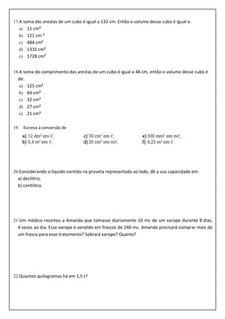 17.A soma das arestas de um cubo é igual a 132 cm. Então o volume desse cubo é igual a:
a) 11 cm³
b) 121 cm ³
c) 484 cm³
d) 1331 cm³
e) 1728 cm³
18.A soma do comprimento das arestas de um cubo é igual a 48 cm, então o volume desse cubo é
de:
a) 125 cm³
b) 64 cm³
c) 32 cm³
d) 27 cm³
e) 21 cm³
19. Escreva a conversão de
20.Considerando o líquido contido na proveta representada ao lado, dê a sua capacidade em:
a) decilitro;
b) centilitro.
21.Um médico receitou a Amanda que tomasse diariamente 10 mc de um xarope durante 8 dias,
4 vezes ao dia. Esse xarope é vendido em frascos de 240 mc. Amanda precisará comprar mais de
um frasco para esse tratamento? Sobrará xarope? Quanto?
22.Quantos quilogramas há em 1,5 t?
 