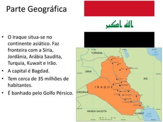 Parte Geográfica
• O Iraque situa-se no
continente asiático. Faz
fronteira com a Síria,
Jordânia, Arábia Saudita,
Turquia, Kuwait e Irão.
• A capital é Bagdad.
• Tem cerca de 35 milhões de
habitantes.
• É banhado pelo Golfo Pérsico.
 
