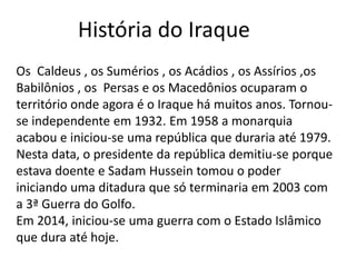 Os Caldeus , os Sumérios , os Acádios , os Assírios ,os
Babilônios , os Persas e os Macedônios ocuparam o
território onde agora é o Iraque há muitos anos. Tornou-
se independente em 1932. Em 1958 a monarquia
acabou e iniciou-se uma república que duraria até 1979.
Nesta data, o presidente da república demitiu-se porque
estava doente e Sadam Hussein tomou o poder
iniciando uma ditadura que só terminaria em 2003 com
a 3ª Guerra do Golfo.
Em 2014, iniciou-se uma guerra com o Estado Islâmico
que dura até hoje.
História do Iraque
 