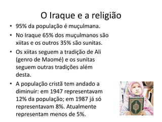O Iraque e a religião
• 95% da população é muçulmana.
• No Iraque 65% dos muçulmanos são
xiitas e os outros 35% são sunitas.
• Os xiitas seguem a tradição de Ali
(genro de Maomé) e os sunitas
seguem outras tradições além
desta.
• A população cristã tem andado a
diminuir: em 1947 representavam
12% da população; em 1987 já só
representavam 8%. Atualmente
representam menos de 5%.
 