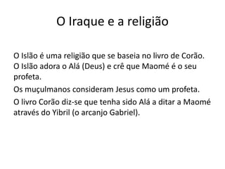 O Iraque e a religião
O Islão é uma religião que se baseia no livro de Corão.
O Islão adora o Alá (Deus) e crê que Maomé é o seu
profeta.
Os muçulmanos consideram Jesus como um profeta.
O livro Corão diz-se que tenha sido Alá a ditar a Maomé
através do Yibril (o arcanjo Gabriel).
 