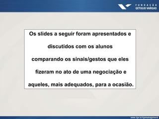 Os slides a seguir foram apresentados e
discutidos com os alunos
comparando os sinais/gestos que eles
fizeram no ato de uma negociação e
aqueles, mais adequados, para a ocasião.
 