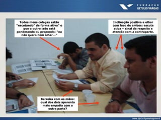 Todos meus colegas estão
“escutando” de forma ativa” o
que o outro lado está
ponderando ou propondo: “eu
não quero nem olhar...”
Inclinação positiva e olhar
com foco de ambos: escuta
ativa – sinal de respeito e
atenção com a contraparte.
Barreira com as mãos:
qual dos dois aparenta
mais empatia com a
outra parte?
 