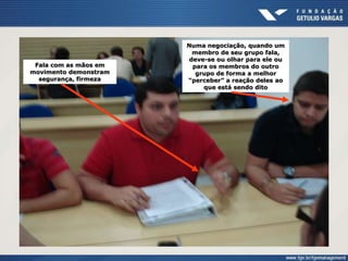 Fala com as mãos em
movimento demonstram
segurança, firmeza
Numa negociação, quando um
membro de seu grupo fala,
deve-se ou olhar para ele ou
para os membros do outro
grupo de forma a melhor
“perceber” a reação deles ao
que está sendo dito
 