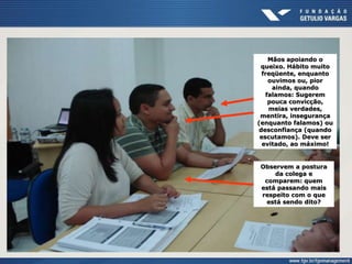 Mãos apoiando o
queixo. Hábito muito
freqüente, enquanto
ouvimos ou, pior
ainda, quando
falamos: Sugerem
pouca convicção,
meias verdades,
mentira, insegurança
(enquanto falamos) ou
desconfiança (quando
escutamos). Deve ser
evitado, ao máximo!
Observem a postura
da colega e
comparem: quem
está passando mais
respeito com o que
está sendo dito?
 