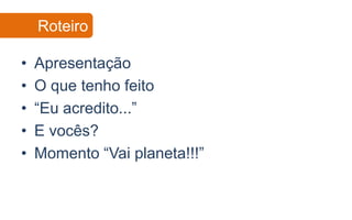Roteiro

•   Apresentação
•   O que tenho feito
•   “Eu acredito...”
•   E vocês?
•   Momento “Vai planeta!!!”
 