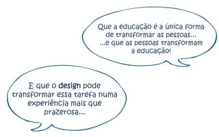 Que a educação é a única forma
                         de transformar as pessoas...
                      ...e que as pessoas transformam
                                 a educação!




     E que o design pode
transformar essa tarefa numa
    experiência mais que
         prazerosa...
 