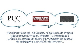 Fiz monitoria no lab. de Volume, na 2a turma de Projeto
   Básico (novo currículo), Projeto III, Introdução à
Gráfica, fiz freelas em teatro e CV, estagiei em fábrica
       de embalagens e escritório de produto…
 
