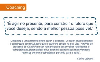 Coaching


“É agir no presente, para construir o futuro que
você deseja, sendo a melhor pessoa possível.”

 “Coaching é uma parceria entre coach e coachee. O coach atua facilitando
 a construção dos resultados que o coachee deseja na sua vida. Através do
    processo de Coaching o ser humano pode desenvolver habilidades e
    competências, potencializar seus talentos usando seus mais variados
           recursos de forma estratégica, partindo para a ação”.

                                                           Celina Joppert
 