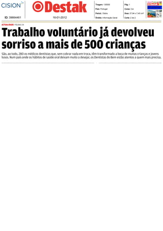   Tiragem: 135000              Pág: 1

                                                                          País: Portugal               Cores: Cor

                                                                          Period.: Diária              Área: 27,94 x 7,40 cm²

  ID: 39664461                         16­01­2012                         Âmbito: Informação Geral     Corte: 2 de 2


ACTUALIDADE PÁGINA 04



Trabalho voluntário já devolveu
sorriso a mais de 500 crianças
São, ao todo, 280 os médicos dentistas que, sem cobrar nada em troca, têm transformado a boca de muitas crianças e jovens
lusos. Num país onde os hábitos de saúde oral deixam muito a desejar, os Dentistas do Bem estão atentos a quem mais precisa.
 