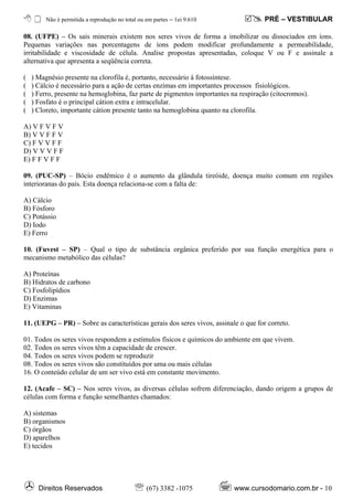 Não é permitida a reprodução no total ou em partes – ℓei 9.610              PRÉ – VESTIBULAR

08. (UFPE) – Os sais minerais existem nos seres vivos de forma a imobilizar ou dissociados em íons.
Pequenas variações nas porcentagens de íons podem modificar profundamente a permeabilidade,
irritabilidade e viscosidade de célula. Analise propostas apresentadas, coloque V ou F e assinale a
alternativa que apresenta a seqüência correta.

(   ) Magnésio presente na clorofila é, portanto, necessário à fotossíntese.
(   ) Cálcio é necessário para a ação de certas enzimas em importantes processos fisiológicos.
(   ) Ferro, presente na hemoglobina, faz parte de pigmentos importantes na respiração (citocromos).
(   ) Fosfato é o principal cátion extra e intracelular.
(   ) Cloreto, importante cátion presente tanto na hemoglobina quanto na clorofila.

A) V F V F V
B) V V F F V
C) F V V F F
D) V V V F F
E) F F V F F

09. (PUC-SP) – Bócio endêmico é o aumento da glândula tireóide, doença muito comum em regiões
interioranas do país. Esta doença relaciona-se com a falta de:

A) Cálcio
B) Fósforo
C) Potássio
D) Iodo
E) Ferro

10. (Fuvest – SP) – Qual o tipo de substância orgânica preferido por sua função energética para o
mecanismo metabólico das células?

A) Proteínas
B) Hidratos de carbono
C) Fosfolipídios
D) Enzimas
E) Vitaminas

11. (UEPG – PR) – Sobre as características gerais dos seres vivos, assinale o que for correto.

01. Todos os seres vivos respondem a estímulos físicos e químicos do ambiente em que vivem.
02. Todos os seres vivos têm a capacidade de crescer.
04. Todos os seres vivos podem se reproduzir
08. Todos os seres vivos são constituídos por uma ou mais células
16. O conteúdo celular de um ser vivo está em constante movimento.

12. (Acafe – SC) – Nos seres vivos, as diversas células sofrem diferenciação, dando origem a grupos de
células com forma e função semelhantes chamados:

A) sistemas
B) organismos
C) órgãos
D) aparelhos
E) tecidos




      Direitos Reservados                    ℡ (67) 3382 -1075            www.cursodomario.com.br - 10
 