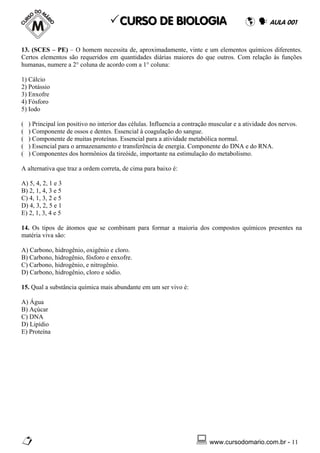 CURSO DE BIOLOGIA                                           AULA 001


13. (SCES – PE) – O homem necessita de, aproximadamente, vinte e um elementos químicos diferentes.
Certos elementos são requeridos em quantidades diárias maiores do que outros. Com relação às funções
humanas, numere a 2° coluna de acordo com a 1° coluna:

1) Cálcio
2) Potássio
3) Enxofre
4) Fósforo
5) Iodo

(   ) Principal íon positivo no interior das células. Influencia a contração muscular e a atividade dos nervos.
(   ) Componente de ossos e dentes. Essencial à coagulação do sangue.
(   ) Componente de muitas proteínas. Essencial para a atividade metabólica normal.
(   ) Essencial para o armazenamento e transferência de energia. Componente do DNA e do RNA.
(   ) Componentes dos hormônios da tireóide, importante na estimulação do metabolismo.

A alternativa que traz a ordem correta, de cima para baixo é:

A) 5, 4, 2, 1 e 3
B) 2, 1, 4, 3 e 5
C) 4, 1, 3, 2 e 5
D) 4, 3, 2, 5 e 1
E) 2, 1, 3, 4 e 5

14. Os tipos de átomos que se combinam para formar a maioria dos compostos químicos presentes na
matéria viva são:

A) Carbono, hidrogênio, oxigênio e cloro.
B) Carbono, hidrogênio, fósforo e enxofre.
C) Carbono, hidrogênio, e nitrogênio.
D) Carbono, hidrogênio, cloro e sódio.

15. Qual a substância química mais abundante em um ser vivo é:

A) Água
B) Açúcar
C) DNA
D) Lipídio
E) Proteína




                                                                            www.cursodomario.com.br - 11
 