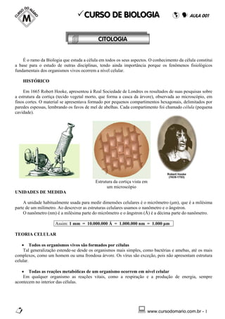 CURSO DE BIOLOGIA                                       AULA 001



                                            CITOLOGIA


    É o ramo da Biologia que estuda a célula em todos os seus aspectos. O conhecimento da célula constitui
a base para o estudo de outras disciplinas, tendo ainda importância porque os fenômenos fisiológicos
fundamentais dos organismos vivos ocorrem a nível celular.

    HISTÓRICO

     Em 1665 Robert Hooke, apresentou à Real Sociedade de Londres os resultados de suas pesquisas sobre
a estrutura da cortiça (tecido vegetal morto, que forma a casca da árvore), observada ao microscópio, em
finos cortes. O material se apresentava formado por pequenos compartimentos hexagonais, delimitados por
paredes espessas, lembrando os favos de mel de abelhas. Cada compartimento foi chamado célula (pequena
cavidade).




                                           Estrutura da cortiça vista em
                                                 um microscópio
UNIDADES DE MEDIDA

    A unidade habitualmente usada para medir dimensões celulares é o micrômetro (μm), que é a milésima
parte de um milímetro. Ao descrever as estruturas celulares usamos o nanômetro e o ângstron.
    O nanômetro (nm) é a milésima parte do micrômetro e o ângstron (Å) é a décima parte do nanômetro.

                     Assim: 1 mm = 10.000.000 Å = 1.000.000 nm = 1.000 μm

TEORIA CELULAR

    • Todos os organismos vivos são formados por células
     Tal generalização estende-se desde os organismos mais simples, como bactérias e amebas, até os mais
complexos, como um homem ou uma frondosa árvore. Os vírus são exceção, pois não apresentam estrutura
celular.

   • Todas as reações metabólicas de um organismo ocorrem em nível celular
    Em qualquer organismo as reações vitais, como a respiração e a produção de energia, sempre
acontecem no interior das células.




                                                                       www.cursodomario.com.br - 1
 