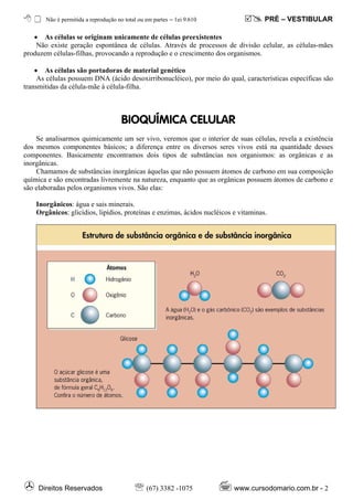 Não é permitida a reprodução no total ou em partes – ℓei 9.610                PRÉ – VESTIBULAR

   • As células se originam unicamente de células preexistentes
    Não existe geração espontânea de células. Através de processos de divisão celular, as células-mães
produzem células-filhas, provocando a reprodução e o crescimento dos organismos.

    • As células são portadoras de material genético
     As células possuem DNA (ácido desoxirribonucléico), por meio do qual, características específicas são
transmitidas da célula-mãe à célula-filha.



                                      BIOQU¸MICA CELULAR
    Se analisarmos quimicamente um ser vivo, veremos que o interior de suas células, revela a existência
dos mesmos componentes básicos; a diferença entre os diversos seres vivos está na quantidade desses
componentes. Basicamente encontramos dois tipos de substâncias nos organismos: as orgânicas e as
inorgânicas.
    Chamamos de substâncias inorgânicas àquelas que não possuem átomos de carbono em sua composição
química e são encontradas livremente na natureza, enquanto que as orgânicas possuem átomos de carbono e
são elaboradas pelos organismos vivos. São elas:

    Inorgânicos: água e sais minerais.
    Orgânicos: glicídios, lipídios, proteínas e enzimas, ácidos nucléicos e vitaminas.




     Direitos Reservados                   ℡ (67) 3382 -1075              www.cursodomario.com.br - 2
 
