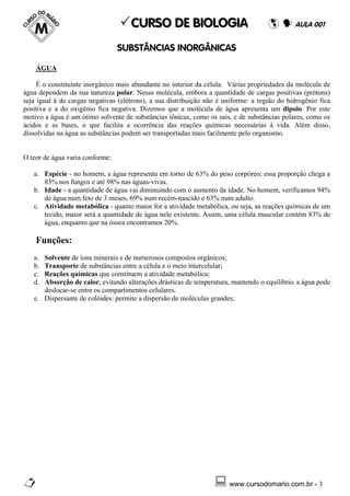 CURSO DE BIOLOGIA                                        AULA 001


                                 SUBST˜NCIAS INORG˜NICAS

    ÁGUA

     É o constituinte inorgânico mais abundante no interior da célula. Várias propriedades da molécula de
água dependem da sua natureza polar. Nessa molécula, embora a quantidade de cargas positivas (prótons)
seja igual à de cargas negativas (elétrons), a sua distribuição não é uniforme: a região do hidrogênio fica
positiva e a do oxigênio fica negativa. Dizemos que a molécula de água apresenta um dipolo. Por este
motivo a água é um ótimo solvente de substâncias iônicas, como os sais, e de substâncias polares, como os
ácidos e as bases, o que facilita a ocorrência das reações químicas necessárias à vida. Além disso,
dissolvidas na água as substâncias podem ser transportadas mais facilmente pelo organismo.


O teor de água varia conforme:

   a. Espécie - no homem, a água representa em torno de 63% do peso corpóreo; essa proporção chega a
      83% nos fungos e até 98% nas águas-vivas.
   b. Idade - a quantidade de água vai diminuindo com o aumento da idade. No homem, verificamos 94%
      de água num feto de 3 meses, 69% num recém-nascido e 63% num adulto.
   c. Atividade metabólica - quanto maior for a atividade metabólica, ou seja, as reações químicas de um
      tecido, maior será a quantidade de água nele existente. Assim, uma célula muscular contém 83% de
      água, enquanto que na óssea encontramos 20%.

    Funções:
   a. Solvente de íons minerais e de numerosos compostos orgânicos;
   b. Transporte de substâncias entre a célula e o meio intercelular;
   c. Reações químicas que constituem a atividade metabólica;
   d. Absorção de calor, evitando alterações drásticas de temperatura, mantendo o equilíbrio, a água pode
      deslocar-se entre os compartimentos celulares.
   e. Dispersante de colóides: permite a dispersão de moléculas grandes;




                                                                       www.cursodomario.com.br - 3
 