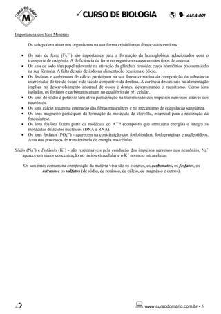 CURSO DE BIOLOGIA                                          AULA 001


Importância dos Sais Minerais

       Os sais podem atuar nos organismos na sua forma cristalina ou dissociados em íons.

   •   Os sais de ferro (Fe++) são importantes para a formação da hemoglobina, relacionados com o
       transporte de oxigênio. A deficiência de ferro no organismo causa um dos tipos de anemia.
   •   Os sais de iodo têm papel relevante na ativação da glândula tireóide, cujos hormônios possuem iodo
       na sua fórmula. A falta de sais de iodo na alimentação ocasiona o bócio.
   •   Os fosfatos e carbonatos de cálcio participam na sua forma cristalina da composição da substância
       intercelular do tecido ósseo e do tecido conjuntivo da dentina. A carência desses sais na alimentação
       implica no desenvolvimento anormal de ossos e dentes, determinando o raquitismo. Como íons
       isolados, os fosfatos e carbonatos atuam no equilíbrio do pH celular.
   •   Os íons de sódio e potássio têm ativa participação na transmissão dos impulsos nervosos através dos
       neurônios.
   •   Os íons cálcio atuam na contração das fibras musculares e no mecanismo de coagulação sangüínea.
   •   Os íons magnésio participam da formação da molécula de clorofila, essencial para a realização da
       fotossíntese.
   •   Os íons fósforo fazem parte da molécula do ATP (composto que armazena energia) e integra as
       moléculas de ácidos nucléicos (DNA e RNA).
   •   Os íons fosfatos (PO4---) - aparecem na constituição dos fosfolipídios, fosfoproteínas e nucleotídeos.
       Atua nos processos de transferência de energia nas células.

Sódio (Na+) e Potássio (K+) - são responsáveis pela condução dos impulsos nervosos nos neurônios. Na+
    aparece em maior concentração no meio extracelular e o K+ no meio intracelular.

    Os sais mais comuns na composição da matéria viva são os cloretos, os carbonatos, os fosfatos, os
              nitratos e os sulfatos (de sódio, de potássio, de cálcio, de magnésio e outros).




                                                                        www.cursodomario.com.br - 5
 