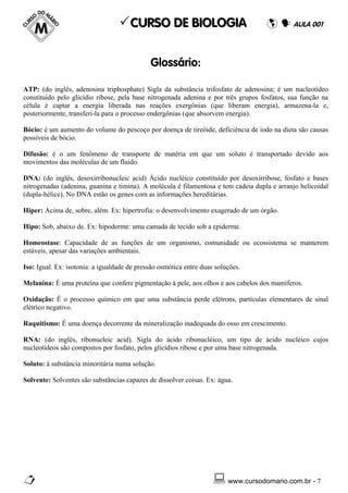 CURSO DE BIOLOGIA                                      AULA 001




                                             Glossário:

ATP: (do inglês, adenosina triphosphate) Sigla da substância trifosfato de adenosina; é um nucleotídeo
constituído pelo glicídio ribose, pela base nitrogenada adenina e por três grupos fosfatos, sua função na
célula é captar a energia liberada nas reações exergônias (que liberam energia), armazena-la e,
posteriormente, transferi-la para o processo endergônias (que absorvem energia).

Bócio: é um aumento do volume do pescoço por doença de tireóide, deficiência de iodo na dieta são causas
possíveis de bócio.

Difusão: é o um fenômeno de transporte de matéria em que um soluto é transportado devido aos
movimentos das moléculas de um fluido.

DNA: (do inglês, desoxirribonucleic acid) Ácido nucléico constituído por desoxirribose, fosfato e bases
nitrogenadas (adenina, guanina e timina). A molécula é filamentosa e tem cadeia dupla e arranjo helicoidal
(dupla-hélice). No DNA estão os genes com as informações hereditárias.

Hiper: Acima de, sobre, além. Ex: hipertrofia: o desenvolvimento exagerado de um órgão.

Hipo: Sob, abaixo de. Ex: hipoderme: uma camada de tecido sob a epiderme.

Homeostase: Capacidade de as funções de um organismo, comunidade ou ecossistema se manterem
estáveis, apesar das variações ambientais.

Iso: Igual. Ex: isotonia: a igualdade de pressão osmótica entre duas soluções.

Melanina: É uma proteína que confere pigmentação à pele, aos olhos e aos cabelos dos mamíferos.

Oxidação: É o processo químico em que uma substância perde elétrons, partículas elementares de sinal
elétrico negativo.

Raquitismo: É uma doença decorrente da mineralização inadequada do osso em crescimento.

RNA: (do inglês, ribonucleic acid). Sigla do ácido ribonucléico, um tipo de ácido nucléico cujos
nucleotídeos são compostos por fosfato, pelos glicídios ribose e por uma base nitrogenada.

Soluto: à substância minoritária numa solução.

Solvente: Solventes são substâncias capazes de dissolver coisas. Ex: água.




                                                                         www.cursodomario.com.br - 7
 