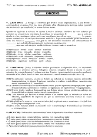 Não é permitida a reprodução no total ou em partes – ℓei 9.610              PRÉ – VESTIBULAR



                                                         EXERC¸CIOS


01. (UFMS-2006-i) - A biologia é constituída por diversos níveis organizacionais, o que facilita a
compreensão de seu estudo. Com base nessa afirmação, adote o homem como ponto de partida e assinale
a(s) alternativa(s) que completa(m) as lacunas do texto abaixo.

Quando um organismo é analisado em detalhe, é possível observar a existência de vários sistemas que
permitem sua sobrevivência. Um sistema é constituído por um conjunto de __________ que, se vistos em
detalhe, revelam camadas sucessivas, sendo cada uma delas correspondente a um __________. Os mesmos,
quando observados ao microscópio, demonstram a existência de pequenas unidades que se assemelham na
forma e na função: as __________. Essas, por sua vez, possuem no seu interior uma certa quantidade de
__________ que, analisados bioquimicamente, mostram em sua composição
__________, que nada mais são que a reunião de átomos, comuns a todos os seres vivos.

(001) moléculas – tecido – células – átomos – moléculas.
(002) tecido – órgão – moléculas – átomos – organóides.
(004) órgãos – tecido – células – organóides – moléculas.
(008) células – tecido – moléculas – organismo – sistemas.
(016) organóides – células – moléculas – átomos – sistemas.
(032) órgãos – organóides – moléculas – tecido – células.


02. (UFMS-2006-v) - Quando é analisada a matéria que constitui os organismos vivos, são encontrados
principalmente os elementos carbono, hidrogênio, oxigênio, nitrogênio, fósforo e enxofre (os quatro
primeiros são os mais abundantes), embora uma série de outros elementos químicos sejam funcionalmente
necessários. Com relação à matéria viva e seus constituintes, assinale a (s) alternativa(s) correta (s).

(001) Os carboidratos (glicídios, açúcares ou hidratos de carbono) são moléculas orgânicas constituídas
      fundamentalmente por átomos de carbono, hidrogênio e oxigênio; os dois últimos elementos estão
      sempre na proporção de 1:1 na molécula.
(002) Aminoácidos naturais (ou não-essenciais) são aqueles que um organismo consegue produzir a partir
      de outras substâncias; aminoácidos essenciais são aqueles que um organismo não consegue produzir.
(004) O termo lipídio é usado de forma genérica para designar alguns tipos de substâncias orgânicas que
      têm solubilidade em água e em diversos solventes orgânicos.
(008) Duas proteínas que possuam o mesmo número e os mesmos tipos de aminoácidos podem ser
      diferentes, dependendo da seqüência em que os aminoácidos estiverem inseridos na cadeia
      polipeptídica.
(016) Os glicídios têm nos seres vivos uma única função (energética), ou seja, constituem a principal fonte
      de energia para os organismos vivos.
(032) Nas células humanas, podem ser produzidos todos os diferentes tipos de aminoácidos que constituem
      as nossas proteínas.

03. (FCMSCSP) - Pode-se dizer corretamente que o teor de água nos tecidos animais superiores:

A) É maior quanto maior o seu metabolismo e diminui com o aumento da idade.
B) É maior quanto maior o seu metabolismo e aumenta com o aumento da idade
C) É maior quanto menor o seu metabolismo e diminui com o aumento da idade
D) É maior quanto menor o seu metabolismo e aumenta com o aumento da idade
E) Apresenta variações diferentes das citadas nas alternativas anteriores.



     Direitos Reservados                   ℡ (67) 3382 -1075            www.cursodomario.com.br - 8
 