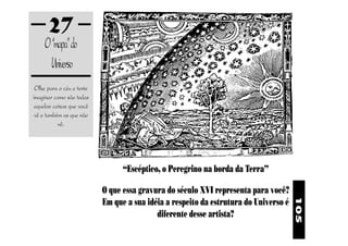 27
     O “mapa” do
       Universo
 Olhe para o céu e tente
imaginar como são todas
 aquelas coisas que você
 vê e também as que não
           vê.




                                 “Escéptico, o Peregrino na borda da Terra”

                           O que essa gravura do século XVI representa para você?
                           Em que a sua idéia a respeito da estrutura do Universo é




                                                                                      105
                                           diferente desse artista?
 