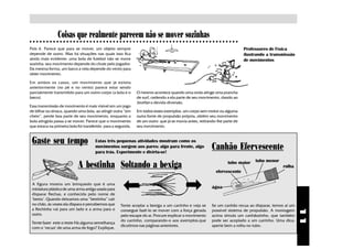 Coisas que realmente parecem não se mover sozinhas
○ ○ ○ ○ ○ ○ ○ ○ ○ ○ ○ ○ ○ ○ ○ ○ ○ ○ ○ ○ ○ ○ ○ ○ ○ ○ ○ ○ ○ ○ ○ ○ ○ ○ ○ ○ ○ ○ ○ ○ ○ ○ ○ ○ ○ ○ ○ ○ ○ ○ ○ ○ ○ ○ ○ ○ ○ ○ ○ ○ ○ ○ ○

Pois é. Parece que para se mover, um objeto sempre                                                                              Professores de Física
depende de outro. Mas há situações nas quais isso fica                                                                          ilustrando a transmissão
ainda mais evidente: uma bola de futebol não se move                                                                            de movimentos
sozinha: seu movimento depende do chute pelo jogador.
Da mesma forma, um barco a vela depende do vento para
obter movimento.

Em ambos os casos, um movimento que já existia
anteriormente (no pé e no vento) parece estar sendo
parcialmente transmitido para um outro corpo (a bola e o       O mesmo acontece quando uma onda atinge uma prancha
barco).                                                        de surf, cedendo a ela parte de seu movimento, dando ao
                                                               brother a devida diversão.
Essa transmissão de movimento é mais visível em um jogo
de bilhar ou sinuca, quando uma bola, ao atingir outra “em     Em todos esses exemplos, um corpo sem motor ou alguma
cheio”, perde boa parte de seu movimento, enquanto a           outra fonte de propulsão própria, obtém seu movimento
bola atingida passa a se mover. Parece que o movimento         de um outro que já se movia antes, retirando-lhe parte de
que estava na primeira bola foi transferido para a segunda.    seu movimento.


 Gaste seu tempo                      Estas três pequenas atividades mostram como os
                                      movimentos surgem aos pares: algo para frente, algo
                                      para trás. Experimente e divirta-se!
                                                                                                             Canhão Efervescente
                                                                                                                                     tubo menor
                            A bestinha Soltando a bexiga                                                              tubo maior
                                                                                                                                                  rolha
                                                                                                               efervescente

 A figura mostra um brinquedo que é uma
 miniatura plástica de uma arma antiga usada para                                                            água
 disparar flechas, e conhecida pelo nome de
 "besta". Quando deixamos uma “bestinha” cair
 no chão, às vezes ela dispara e percebemos que       Tente acoplar a bexiga a um carrinho e veja se         Se um canhão recua ao disparar, temos aí um
 a flechinha vai para um lado e a arma para o




                                                                                                                                                           11
                                                      consegue fazê-lo se mover com a força gerada           possível sistema de propulsão. A montagem
 outro.                                               pelo escape do ar. Procure explicar o movimento        acima simula um canhãozinho, que também
                                                      do carrinho, comparando-o aos exemplos.que             pode ser acoplado a um carrinho. Uma dica:
 Tente fazer este o teste Há alguma semelhança
                                                      dicutimos nas páginas anteriores.                      aperte bem a rolha no tubo.
 com o "recuo" de uma arma de fogo? Explique.
 