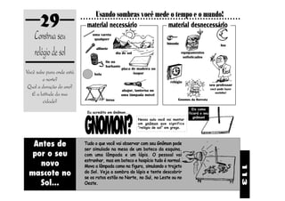 29                         Usando sombras você mede o tempo e o mundo!
                           ○ ○ ○ ○ ○ ○ ○ ○ ○ ○ ○ ○ ○ ○ ○ ○ ○ ○ ○ ○ ○ ○ ○ ○ ○ ○ ○ ○ ○ ○ ○ ○ ○ ○ ○ ○ ○ ○ ○ ○ ○ ○ ○ ○ ○ ○ ○ ○ ○ ○ ○ ○ ○ ○ ○ ○ ○ ○ ○


                               material necessário        material desnecessário
    Construa seu                    uma vareta
                                     qualquer
                                                                                         bússola

    relógio de sol
                                                                                                                                 lua
                                        alfinete
                                                      dia de sol                                    equipamentos
                                                                                                     sofisticados
                                               fio ou
                                               barbante
                                                          placa de madeira ou
Você sabe para onde está
                           0987654321
                           0987654321
                           0987654321
                           0987654321
                           0987654321
                           0987654321   bola                     isopor
        o norte?
                           0987654321
                           0987654321
                           0987654321

                                                                                            relógio
 Qual a duração do ano?                                                                                                  seu professor
                                                                                                                         você pode fazer
                                                          abajur, lanterna ou
   E a latitude da sua                                    uma lâmpada móvel
                                                                                                                            sozinho!


         cidade?                               mesa                                               Gnomos da floresta

                                                                                                           Eis como
                               Eu acredito em Gnômon...




                             GNOMON?
                                                                                                         ficará o seu
                                                                                                            gnômon!
                                                                    Nessa aula você vai montar
                                                                    um gnômon que significa
                                                                    “relógio de sol” em grego.




  Antes de                   Tudo o que você vai observar com seu Gnômon pode
                             ser simulado na mesa de um boteco da esquina,
  por o seu                  com uma lâmpada e um lápis. O pessoal vai
                             estranhar, mas em boteco e hospício tudo é normal.
    novo                     Mova a lâmpada como na figura, simulando o trajeto




                                                                                                                                               113
 mascote no                  do Sol. Veja a sombra do lápis e tente descobrir
                             se os ratos estão no Norte, no Sul, no Leste ou no
    Sol...                   Oeste.
 