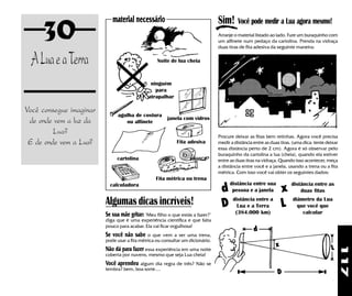 30                                                                         Sim! Você pode medir a Lua agora mesmo!
                            material necessário
                                                                                Arranje o material listado ao lado. Fure um buraquinho com
                                                                                um alfinete num pedaço da cartolina. Prenda na vidraça
                                                                                duas tiras de fita adesiva da seguinte maneira:


 A Lua e a Terra                                  Noite de lua cheia



                                               ninguém
                                                 para
                                              atrapalhar

Você consegue imaginar
                               agulha de costura
 de onde vem a luz da             ou alfinete
                                                       janela com vidros

         Lua?
                                                                                Procure deixar as fitas bem retinhas. Agora você precisa
 E de onde vem a Lua?                                       Fita adesiva        medir a distância entre as duas tiras. (uma dica: tente deixar
                                                                                essa distância perto de 2 cm). Agora é só observar pelo
                                                                                buraquinho da cartolina a lua (cheia), quando ela estiver
                              cartolina                                         entre as duas tiras na vidraça. Quando isso acontecer, meça
                                                                                a distância entre você e a janela, usando a trena ou a fita
                                                                                métrica. Com isso você vai obter os seguintes dados:
                                                 Fita métrica ou trena
                                                                                      distância entre sua            distância entre as
                           calculadora
                                                                                  d pessoa e a janela x                  duas fitas

                         Algumas dicas incríveis!                                   distância entre a
                                                                                  D Lua e a Terra L
                                                                                                                      diâmetro da Lua
                                                                                                                        que você que
                         Se sua mãe gritar: "Meu filho o que estás a fazer?"            (384.000 km)                      calcular
                         diga que é uma experiência científica e que falta
                         pouco para acabar. Ela vai ficar orgulhosa!
                                                                                                  d
                         Se você não sabe     o que vem a ser uma trena,
                         pode usar a fita métrica ou consultar um dicionário.
                                                                                                             x                            L
                         Não dá para fazer essa experiência em uma noite




                                                                                                                                                 117
                         coberta por nuvens, mesmo que seja Lua cheia!
                         Você aprendeu algum dia regra de três? Não se
                         lembra? bem, boa sorte....
                                                                                                              D
 
