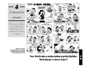 4
A conservação dos
   movimentos
Pode parecer estranho,
 mas é verdade: todo,
 absolutamente todo o
movimento do universo
     se conserva.




             Maurício de Souza.
  Essa historinha é um resumo.
  O original completo encontra-
    se na revista Cascão nº 98.


                                  Nessa história todos os meninos ganham ou perdem figurinhas.




                                                                                                 13
                                              Mas há algo que se conserva. O que é?
 