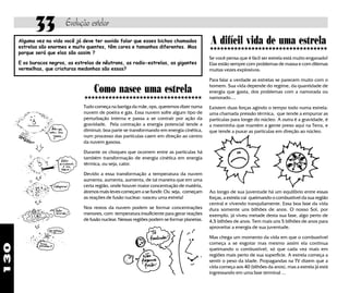 33           Evolução estelar
      Alguma vez na vida você já deve ter ouvido falar que esses bichos chamados
      estrelas são enormes e muito quentes, têm cores e tamanhos diferentes. Mas
                                                                                              A difícil vida de uma estrela
                                                                                              «««««««««««««««««
                                                                                               «««««««««««««««««
      porque será que elas são assim ?
                                                                                              Se você pensa que é fácil ser estrela está muito enganado!
      E os buracos negros, as estrelas de nêutrons, as radio-estrelas, as gigantes            Elas estão sempre com problemas de massa e com dilemas
      vermelhas, que criaturas medonhas são essas?                                            muitas vezes explosivos.

                                                                                              Para falar a verdade as estrelas se parecem muito com o

                                      Como nasce uma estrela                                  homem. Sua vida depende do regime, da quantidade de
                                                                                              energia que gasta, dos problemas com a namorada ou
                                 «««««««««««««««««
                                 «««««««««««««««««                                            namorado....
                                 Tudo começa na barriga da mãe, ops, queremos dizer numa      Existem duas forças agindo o tempo todo numa estrela:
                                 nuvem de poeira e gás. Essa nuvem sofre algum tipo de        uma chamada pressão térmica, que tende a empurrar as
                                 perturbação interna e passa a se contrair por ação da        partículas para longe do núcleo. A outra é a gravidade, é
                                 gravidade. Pela contração a energia potencial tende a        a mesminha que mantém a gente preso aqui na Terra, e
                                 diminuir, boa parte se transformando em energia cinética,    que tende a puxar as partículas em direção ao núcleo.
                                 num processo das partículas caem em direção ao centro
                                 da nuvem gasosa.

                                 Durante os choques que ocorrem entre as partículas há
                                 também transformação de energia cinética em energia
                                 térmica, ou seja, calor.

                                 Devido a essa transformação a temperatura da nuvem
                                 aumenta, aumenta, aumenta, de tal maneira que em uma
                                 certa região, onde houver maior concentração de matéria,
                                 átomos mais leves começam a se fundir. Ou seja, começam      Ao longo de sua juventude há um equilíbrio entre essas
                                 as reações de fusão nuclear: nasceu uma estrela!             forças, a estrela vai queimando o combustível da sua região
                                                                                              central e vivendo tranquilamente. Essa boa fase da vida
                                 Nos restos da nuvem podem se formar concentrações            dura somente uns bilhões de anos. O nosso Sol, por
                                 menores, com temperatura insuficiente para gerar reações     exemplo, já viveu metade desta sua fase, algo perto de
                                 de fusão nuclear. Nessas regiões podem se formar planetas.   4,5 bilhões de anos. Tem mais uns 5 bilhões de anos para
                                                                                              aproveitar a energia de sua juventude.

                                                                                              Mas chega um momento da vida em que o combustível
                                                                                              começa a se esgotar mas mesmo assim ela continua
130




                                                                                              queimando o combustível, só que cada vez mais em
                                                                                              regiões mais perto de sua superfície. A estrela começa a
                                                                                              sentir o peso da idade. Propagandas na TV dizem que a
                                                                                              vida começa aos 40 (bilhões da anos), mas a estrela já está
                                                                                              ingressando em uma fase terminal ...
 