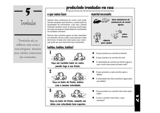 5                 o que vamos fazer
                                                   produzindo trombadas em casa
                                                   ○ ○ ○ ○ ○ ○ ○ ○ ○ ○ ○ ○ ○ ○ ○ ○ ○ ○ ○ ○ ○ ○ ○ ○ ○ ○ ○ ○ ○ ○ ○ ○

                                                                                   material necessário

     Trombadas
                           Usando duas miniaturas de carros você pode                                          duas miniaturas de
                           simular situações que ilustram a conservação da                                    automóveis de metal
                           quantidade de movimento. Com isso, poderá                                                 iguais
                           entender também como se dá essa conservação
                           em casos nos quais os corpos estão em movimentos
                           em sentidos contrários.
                                                                                                                          mãos
                           Procure dois carrinhos iguais ou bem parecidos
                           em tamanho, forma e peso e que possuam rodas                                                  firmes
   Trombadas são as        bem livres. Arranje uma "pista" para o seu "racha",
                           que pode ser uma mesa bem lisa e horizontal.
                                                                                                  alguém
                                                                                                para ajudar
 melhores, mais caras e
mais perigosas situações   batidas, batidas, batidas!
para estudar conservação     1                                                       n O que acontece ao carrinho da frente?
    dos movimentos.                                                                  n O que acontece ao carrinho de trás?
                                                                                     n A velocidade do carrinho da frente é igual à
                                 Faça um carrinho bater no outro,                         que o outro tinha antes de bater nele?
                                     parado logo à sua frente.

                             2                                                       n O que acontece a cada carrinho após a
                                                                                          batida?

                                                                                     n A velocidade dos dois carrinhos é igual após
                                                                                          sua colisão?
                                  Faça-os bater de frente, ambos
                                    com a mesma velocidade.

                             3                                                       n O que acontece ao carrinho mais veloz após
                                                                                          bater?




                                                                                                                                      17
                                                                                     n E com o carrinho mais lento, o que
                              Faça-os bater de frente, estando um                         acontece?

                              deles com velocidade bem superior.
 