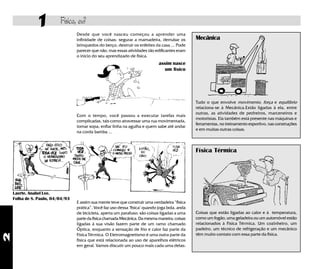 1         Física, eu?
                                  Desde que você nasceu começou a aprender uma
                                  infinidade de coisas: segurar a mamadeira, derrubar os         Mecânica
                                  brinquedos do berço, destruir os enfeites da casa ... Pode
                                  parecer que não, mas essas atividades tão edificantes eram
                                  o início do seu aprendizado de física.
                                                                               assim nasce
                                                                                 um físico




                                                                                                 Tudo o que envolve movimento, força e equilíbrio
                                                                                                 relaciona-se à Mecânica.Estão ligadas à ela, entre
                                                                                                 outras, as atividades de pedreiros, marceneiros e
                                  Com o tempo, você passou a executar tarefas mais
                                                                                                 motoristas. Ela também está presente nas máquinas e
                                  complicadas, tais como atravessar uma rua movimentada,
                                                                                                 ferramentas, no treinamento esportivo, nas construções
                                  tomar sopa, enfiar linha na agulha e quem sabe até andar
                                                                                                 e em muitas outras coisas.
                                  na corda bamba ...



                                                                                                 Física Térmica




    Laerte. Anabel Lee.
    Folha de S. Paulo, 04/04/93
                                  E assim sua mente teve que construir uma verdadeira “física
                                  prática”. Você faz uso dessa "física" quando joga bola, anda
                                  de bicicleta, aperta um parafuso: são coisas ligadas a uma     Coisas que estão ligadas ao calor e à temperatura,
                                  parte da física chamada Mecânica. Da mesma maneira, coisas     como um fogão, uma geladeira ou um automóvel estão
                                  ligadas à sua visão fazem parte de um ramo chamado             relacionados à Física Térmica. Um cozinheiro, um
                                  Óptica, enquanto a sensação de frio e calor faz parte da       padeiro, um técnico de refrigeração e um mecânico
                                  Física Térmica. O Eletromagnetismo é uma outra parte da        têm muito contato com essa parte da física.
2




                                  física que está relacionada ao uso de aparelhos elétricos
                                  em geral. Vamos discutir um pouco mais cada uma delas:
 