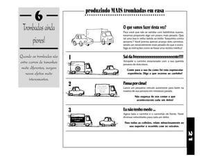 6                                             produzindo MAIS trombadas em casa
                                                       ○ ○ ○ ○ ○ ○ ○ ○ ○ ○ ○ ○ ○ ○ ○ ○ ○ ○ ○ ○ ○ ○ ○ ○ ○ ○ ○ ○ ○ ○ ○ ○ ○ ○ ○ ○ ○ ○




  Trombadas ainda                                                                         O que vamos fazer desta vez?
                                                                                          Para você que não se satisfaz com batidinhas suaves,


      piores!
                                                                                          estamos propondo algo um pouco mais pesado. Que
                                                                                          tal uma boa e velha batida ao estilo "fusquinha contra
                                                                                          jamanta"? Você precisa apenas arranjar dois carrinhos,
                                                                                          sendo um sensivelmente mais pesado do que o outro.
                                                                                          Siga as instruções como se fosse uma receita médica!


Quando as trombadas são     1                                                             Sai da freeeeeeeeeeeeeeeeeeeeente!!!!
entre carros de tamanhos                                                                  Atropele o carrinho estacionado com a sua querida
                                                                                          jamanta de dois eixos.
                                VelocidadeControlada
 muito diferentes, surgem              180
                                        km/h                                                  Conte para a sua tia como foi esta espetacular
    novos efeitos muito                                                                       experiência. Diga o que ocorreu ao carrinho!

      interessantes.
                            2                                      Estou dirigindo
                                                                  bem? Não? E daí?
                                                                                          Passa por cima!
                                                                                          Lance um pequeno veículo automotor para bater na
                                                                     Ligue para
                                                                     7070-6060            traseira de sua jamanta em miniatura parada.

                                                                                                     Não esqueça de nos contar o que
                                                                                                      aconteceucom cada um deles!


                            3                                                             Eu não tenho medo ...
                                                                                          Agora bata o carrinho e o caminhão de frente. Teste
                                Eu uso o CINTO.
                                                                                          diversas velocidades para cada um deles.
                                    E você?
                                                                                            Para todas as colisões, relate minuciosamente ao
                                                                                                seu superior o ocorrido com os veículos.




                                                                                                                                                   21
 