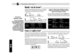 6           Trombadas ainda piores!
                                     Batida “sai da frente”                          ○ ○ ○ ○ ○ ○ ○ ○ ○ ○ ○ ○ ○ ○ ○ ○ ○ ○ ○ ○ ○ ○ ○ ○ ○ ○ ○ ○ ○ ○ ○ ○ ○ ○ ○ ○ ○ ○ ○

                                     Em geral, nesta trombada o carrinho sai a uma velocidade          Espere aí! Antes de sair somando os valores,
                                     superior à que o caminhãozinho bate possuia antes. E o            lembre-se: nesta batida os carrinhos não são
                                     caminhãozinho parece perder pouco movimento.                            iguais! Isso não influi em nada?
                                                                                                    Claro que influi! O caminhãozinho tem uma massa maior.
                                                                                                    Suponha por exemplo 20 gramas para o carro e 50 para o
                                                                                                    caminhão. O caminhão equivale a mais de dois carrinhos!
          Você já se
        “massou” hoje?
                                                                                                                 JAMANTA        CARRO
          Na Física empregamos a                                                                      ANTES:      20 km/h          0 km/h
     palavra massa para designar     Baseado nisso alguém poderia propor os seguintes valores:                   x 50 g         x 20 g
     o que normalmente se chama                                                                                   1000 g.km/h +     0 g.km/h = 1000 g.km/h
        de peso. A massa pode ser                  JAMANTA                CARRO
              medida em gramas.        ANTES         20 km/h               0 km/h                     DEPOIS:      10 km/h        25 km/h
         quilogramas, toneladas e      DEPOIS        10 km/h               25 km/h                               x 50 g         x 20 g
       assim por diante. A palavra                                                                                 500 g.km/h + 500 g.km/h = 1000 g.km/h
      peso em Física é empregada                  Uai!? Cadê a conservação?
      em outras circustâncias que
        estaremos discutindo mais
                          adiante.   Como se explica isso?                           ○ ○ ○ ○ ○ ○ ○ ○ ○ ○ ○ ○ ○ ○ ○ ○ ○ ○ ○ ○ ○ ○ ○ ○ ○ ○ ○ ○ ○ ○ ○ ○ ○ ○ ○ ○ ○ ○ ○

                                     Como você deve ter percebido, se simplesmente                  Se você fez a segunda batida, pode ter visto o carrinho
                                     somarmos as velocidades dos carrinhos antes e depois,          parar e o caminhão ir para a frente bem devagarinho...
                                     não obtemos qualquer conservação. Isso porque não
                                     levamos em conta que um carrinho possui mais massa do
                                     que o outro.

                                     Quando falamos em quantidade de movimento, estamos
                                     falando de “quanto movimento há”. Em um caminhão, há
                                     mais movimento do que em um carro com a mesma
                                     velocidade, simplesmente porque há mais matéria em
                                     movimento. Por isso, a quantidade de movimento é massa
                                     multiplicada pela velocidade.                                  Usando os valores de massa do exemplo acima tente
22




                                                                                                    mostrar, numericamente, como a conservação da

                                                        q=m v         .
                                                                                                    quantidade de movimento explica o fato de o caminhão
                                                                                                    sair devagarinho. Use o modelo da batida anterior.
 