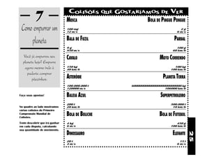 7                     COLISÕES
                                 MOSCA
                                                   QUE   GOSTARÍAMOS DE VER
                                                                 BOLA DE PINGUE PONGUE
 Como empurrar um                100 mg
                                 12 m/s
                                                                                         2g
                                                                                       6 m/s


     planeta                     BALA DE FUZIL                                        PARDAL
                                 9g                                                    100 g
                                 850 m/s                                             60 km/h

  Você já empurrou seu           CAVALO                                      MOTO CORRENDO
  planeta hoje? Empurre
   agora mesmo indo à            150 kg
                                 40 km/h
                                                                                      100 kg
                                                                                    100 km/h
     padaria comprar
        pãezinhos.               ASTERÓIDE                                     PLANETA TERRA
                                 100.000.000 t                 6000000000000000000000000 kg
                                 120000 m/s                                     106000 km/h

Faça suas apostas!               BALEIA AZUL                                  SUPERPETROLEIRO
                                 200 t                                              500.000 t
No quadro ao lado mostramos      20 km/h                                             10 km/h
várias colisões do Primeiro
Campeonato Mundial de
Colisões.
                                 BOLA DE BOLICHE                             BOLA DE FUTEBOL
Tente descobrir que irá ganhar   4 kg                                                  450 g
em cada disputa, calculando      6 m/s                                              100 km/h
sua quantidade de movimento.
                                 DINOSSAURO                                          ELEFANTE




                                                                                                25
                                 20 t                                                    15 t
                                 4 m/s                                                 6 m/s
 