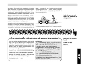 Sua massa é 10 mil vezes maior do que a de uma pessoa          causa a impressão de que o nosso movimento não é
de 60 kg. Portanto sua velocidade para trás será também        compensado por outro, e que no sistema “pessoa +
10 mil vezes menor do que a da pessoa, e seu                   planeta Terra”, a conservação da quantidade de
deslocamento também será proporcionalmente menor.              movimento não ocorre.
Esse deslocamento é realmente imperceptível a olho nu.

Quando começamos a andar para a frente, para ir à
                                                                                                                         Andar de carro ou a pé
padaria, por exemplo, aparentemente não há qualquer                                                                      implica em “empurrar” o
objeto que inicie um movimento para trás. O mesmo                                                                        chão para trás.
acontece a um carro: ele parece iniciar seu movimento
para a frente sem empurrar nada para trás.

Mas andar a pé ou de carro são interações entre os pés
ou pneus e o chão. Para caminhar, empurramos a Terra
para trás e nos deslocamos para a frente. Porém, não           O problema é que a massa da Terra é um pouco elevada...
vemos a Terra se deslocar em sentido oposto. Isto nos




       O que aconteceria com a Terra se todo mundo resolvesse andar para o mesmo lado ao mesmo tempo?                    Quem será que “pesou” a
                                                                                                                         Terra?
  Claro que iria ficar mais fácil transitar no centro de São   População:
  Paulo... Mas será que afetaria a rotação da Terra? Como      mpop= 5.000.000.000. x 50 kg = 250.000.000.000 kg         E como fez isso?
  podemos avaliar isso? Vamos fazer um cálculo muito           qpop = mpop x vpop = 250.000.000.000 kg.m/s
  simplificado para verificar se o deslocamento da Terra                                                                 Mistério ....
  devido ao andar das pessoas seria muito grande. Para         A Terra irá ganhar uma quantidade de
  isso, usaremos os seguintes dados:                           movimento de -250.000.000.000 kg. m/s para
                                                               trás. Para achar a velocidade, dividimos q por
  Massa da Terra = 6.000.000.000.000.000.000.000.000 kg        m : vTerra= qTerra/mTerra
  População da Terra = 5.000.000.000 de habitantes                             -250.000.000.000 kg. m / s
                                                               vTerra=
                                                                         6.000.000.000.000.000.000.000.000 kg
  Massa de um habitante, em média = 50 kg, levando




                                                                                                                                                   27
                                                               vTerra= 0,000000000000042 m/s
  em conta que boa parte deles são crianças.
                                                               O que você acha dessa velocidade?!? O que
  Velocidade do andar = 1 m/s.
                                                               aconteceria coma Terra?
 