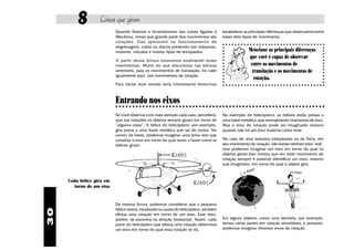 8         Coisas que giram
                           Quando fizemos o levantamento das coisas ligadas à             estabelecer as principais diferenças que observamos entre
                           Mecânica, vimos que grande parte dos movimentos são            esses dois tipos de movimento.
                           r otações. Elas aparecem no funcionamento de
                           engrenagens, rodas ou discos presentes nas máquinas,
                           motores, veículos e muitos tipos de brinquedos.                                Mencione as principais diferenças
                                                                                                          que você é capaz de observar
                           A partir dessa leitura estaremos analisando esses
                           movimentos. Muito do que discutimos nas leituras                                entre os movimentos de
                           anteriores, para os movimentos de translação, irá valer                          translação e os movimentos de
                           igualmente aqui, nos movimentos de rotação.
                                                                                                             rotação.
                           Para iniciar esse estudo seria interessante tentarmos



                           Entrando nos eixos
                           ○ ○ ○ ○ ○ ○ ○ ○ ○ ○ ○ ○ ○ ○ ○ ○ ○ ○ ○ ○ ○ ○ ○ ○ ○ ○ ○ ○ ○ ○ ○ ○ ○ ○ ○ ○ ○ ○ ○ ○ ○ ○ ○ ○ ○ ○ ○ ○ ○ ○ ○ ○ ○ ○ ○ ○ ○ ○ ○ ○ ○ ○ ○

                           Se você observar com mais atenção cada caso, perceberá,        No exemplo do helicóptero, as hélices estão presas a
                           que nas rotações os objetos sempre giram em torno de           uma haste metálica, que normalmente chamamos de eixo.
                           “alguma coisa”. A hélice do helicóptero, por exemplo,          Mas o eixo de rotação pode ser imaginado mesmo
                           gira presa a uma haste metálica que sai do motor. No           quando não há um eixo material como esse.
                           centro da haste, podemos imaginar uma linha reta que
                           constitui o eixo em torno do qual tanto a haste como as        No caso de uma bailarina rodopiando ou da Terra, em
                           hélices giram.                                                 seu movimento de rotação, não existe nenhum eixo "real",
                                                                                          mas podemos imaginar um eixo em torno do qual os
                                                                                          objetos giram.Isso mostra que em todo movimento de
                                                                                          rotação sempre é possível identificar um eixo, mesmo
                                                                                          que imaginário, em torno do qual o objeto gira.



     Cada hélice gira em
       torno de um eixo


                           Da mesma forma, podemos considerar que a pequena
                           hélice lateral, localizada na cauda do helicóptero, também
30




                           efetua uma rotação em torno de um eixo. Esse eixo,
                           porém, se encontra na direção horizontal. Assim, cada          Em alguns objetos, como uma bicicleta, por exemplo,
                           parte do helicóptero que efetua uma rotação determina          temos várias partes em rotação simultânea, e portanto,
                           um eixo em torno do qual essa rotação se dá.                   podemos imaginar diversos eixos de rotação.
 