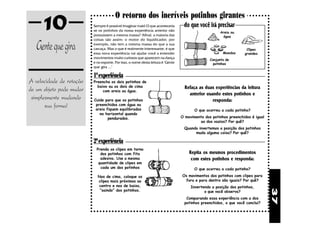 10                                O retorno dos incríveis potinhos girantes
                          Sempre é possível imaginar mais! O que aconteceria
                          se os potinhos da nossa experiência anterior não
                          possuíssem a mesma massa? Afinal, a maioria das
                                                                                   do que você irá precisar
                                                                                                      Areia ou
                                                                                                       água


   Gente que gira
                          coisas são assim: o motor do liquidicador, por
                          exemplo, não tem a mesma massa do que a sua
                          carcaça. Mas o que é realmente interessante, é que                                        Clipes
                          essa nova experiência vai ajudar você a entender                              Moedas     grandes
                          movimentos muito curiosos que aparecem na dança                        Conjunto de
                          e no esporte. Por isso, o nome desta leitura é "Gente                   potinhos
                          que gira ..."

                          1ª experiência
A velocidade de rotação   Preencha os dois potinhos de

de um objeto pode mudar     baixo ou os dois de cima                                Refaça as duas experiências da leitura
                               com areia ou água.
                                                                                      anterior usando estes potinhos e
 simplesmente mudando     Cuide para que os potinhos                                              responda:
       sua forma!          preenchidos com água ou
                           areia fiquem equilibrados                                     O que ocorreu a cada potinho?
                             na horizontal quando
                                  pendurados.                                     O movimento dos potinhos preenchidos é igual
                                                                                           ao dos vazios? Por quê?
                                                                                   Quando invertemos a posição dos potinhos
                                                                                        muda alguma coisa? Por quê?

                          2ª experiência
                            Prenda os clipes em torno
                              dos potinhos com fita                                   Repita os mesmos procedimentos
                              adesiva. Use a mesma                                     com estes potinhos e responda:
                             quantidade de clipes em
                              cada um dos potinhos                                       O que ocorreu a cada potinho?

                            Nos de cima, coloque os                               Os movimentos dos potinhos com clipes para
                            clipes mais próximos ao                                fora e para dentro são iguais? Por quê?
                            centro e nos de baixo,                                     Invertendo a posição dos potinhos,




                                                                                                                                 37
                             “saindo” dos potinhos.                                           o que você observa?
                                                                                    Comparando essa experiência com a dos
                                                                                   potinhos preenchidos, o que você conclui?
 