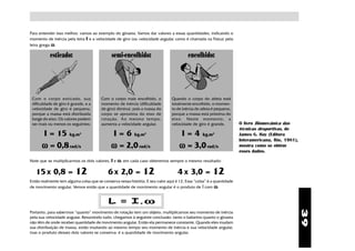 Para entender isso melhor, vamos ao exemplo do ginasta. Vamos dar valores a essas quantidades, indicando o
momento de inércia pela letra I e a velocidade de giro (ou velocidade angular, como é chamada na Física) pela
letra grega ω.

           esticado:                          semi-encolhido:                            encolhido:




 Com o corpo esticado, sua              Com o corpo mais encolhido, o           Quando o corpo do atleta está
 dificuldade de giro é grande, e a      momento de inércia (dificuldade         totalmente encolhido, o momen-
 velocidade de giro é pequena,          de giro) diminui, pois a massa do       to de inércia do atleta é pequeno,
 porque a massa está distribuída        corpo se aproxima do eixo de            porque a massa está próxima do
 longe do eixo. Os valores podem        r otação. Ao mesmo tempo,               eixo. Neste momento, a
 ser mais ou menos os seguintes:        aumenta a velocidade angular.           velocidade de giro é grande.          O livro Biomecânica das
                                                                                                                      técnicas desportivas, de
      I = 15 kg.m           2
                                             I = 6 kg.m         2
                                                                                    I = 4 kg.m         2
                                                                                                                      James G. Hay (Editora
                                                                                                                      Interamericana, Rio, 1981),
      ω = 0,8 rad/s                          ω = 2,0 rad/s                          ω = 3,0 rad/s                     mostra como se obtém
                                                                                                                      esses dados.

Note que se multiplicarmos os dois valores, I e ω, em cada caso obteremos sempre o mesmo resultado:

   15 x 0,8 = 12                            6 x 2,0 = 12                           4 x 3,0 = 12
Então realmente tem alguma coisa que se conserva nessa história. E seu valor aqui é 12. Essa “coisa” é a quantidade
de movimento angular. Vemos então que a quantidade de movimento angular é o produto de I com ω:


                                                  ω
                                            L = I.ω




                                                                                                                                                    39
Portanto, para sabermos “quanto” movimento de rotação tem um objeto, multiplicamos seu momento de inércia
pela sua velocidade angular. Resumindo tudo, chegamos à seguinte conclusão: tanto o bailarino quanto o ginasta
não têm de onde receber quantidade de movimento angular. Então ela permanece constante. Quando eles mudam
sua distribuição de massa, estão mudando ao mesmo tempo seu momento de inércia e sua velocidade angular,
mas o produto desses dois valores se conserva: é a quantidade de movimento angular.
 