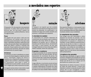 a mecânica nos esportes



                                  basquete                                             natação                                           atletismo
    O basquete é um dos esportes mais populares         A natação é um esporte que tem evoluído           Dos esportes olímpicos, o mais popular é sem
    atualmente. A prática deste esporte envolve         bastante em suas técnicas ao longo dos anos.O     dúvida a corrida. Desde a roupa e os calçados
    técnicas que, em boa parte, podem ser               estudo da propulsão, da sustentação e da          até as características físicas do atleta influem nos
    aprimoradas com o auxílio da Mecânica. Vamos        resistência da água tem trazido soluções para     resultados obtidos nessa modalidade.
    ver algumas delas.                                  aumentar a velocidade dos nadadores.
                                                                                                          O comprimento das passadas
    Passe                                               A velocidade do nadador                           Para atingir uma alta velocidade o atleta
    Um jogador tem que passar a bola para seu           A velocidade do nadador depende do                depende do tamanho da passada e de sua
    companheiro de equipe antes que um                  comprimento de sua braçada, que é a distância     freqüência.Um dos fatores que determina o
    adversário possa interceptá-la. Para que a bola     percorrida pelo braço dentro da água, e da        comprimento da passada é a distância de
    atinja a velocidade necessária o atleta deve usar   freqüência da braçada, que é o número de          impulsão, ou seja a distância horizontal entre a
    as forças de que pode dispor mais rapidamente:      braçadas que ele dá por minuto. Aumentando        ponta do pé que fica no chão e o centro de
    flexão dos dedos e punhos e extensão dos            uma delas, a outra diminui. Ele tem que           gravidade do atleta (próximo ao umbigo). Por
    cotovelos. Forças maiores como as do tronco e       conseguir balancear as duas coisas para obter o   causa disso, nas corridas de curta distância os
    das pernas são mais lentas, devendo ser usadas      melhor resultado, dentro de cada estilo.          corredores inclinam mais o corpo na hora da
    principalmente em passes longos.                                                                      largada. Este é um dos temas mais estudados
                                                        Propulsão e resistência                           pelos pesquisadores.
    Arremesso                                           A força de propulsão de um nadador depende
    O arremesso ao cesto é semelhante ao passe,         do estilo de nado. No nado de peito, ela vem      A freqüência das passadas
    mas envolve fatores ligados à trajetória da bola:   basicamente do movimento de pernas. No            Para obter boas velocidades, em geral, é melhor
    altura, velocidade, ângulo de soltura e             crawl os braços são a maior fonte de propulsão,   aumentar a freqüência das passadas do que seu
    resistência do ar. Dependo da distância ao cesto,   enquanto no nado borboleta vem igualmente         comprimento. A freqüência é determinada pelo
    o jogador deve combinar a velocidade e ângulo       dos dois.                                         tempo que ele fica no ar e o tempo que ele
    de lançamento, para fazer a cesta. A                                                                  permanece em contato com o solo.
    possibilidade de acerto também varia de acordo      A água dificulta o movimento através da força
    com o ângulo que a bola se aproxima da cesta.       de resistência, podendo segurar mais ou menos     Dependendo do sistema muscular e nervoso
                                                        o nadador dependendo da posição das mãos          do atleta ele pode diminuir o tempo para
4




    Um jogador precisa treinar e estar atento a tudo    e da forma como ele bate as pernas. A posição     distender e contrair os músculos da perna. Estes
    isso se quiser ser um bom arremessador              da cabeça e do corpo também influem bastante.     atletas são os que conseguem a maior
                                                                                                          freqüência, e portanto, o melhor desempenho.
 
