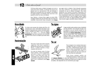 12              Onde estão as forças?
                                        As formas pelas quais os objetos interagem uns com os           que agem entre os objetos. Cada interação representa
                                        outros são muito variadas. A interação das asas de um           uma força diferente, que depende das diferentes
                                        pássaro com o ar, que permite o vôo, por exemplo, é             condições em que os objetos interagem. Mas todas
                                        diferente da interação entre uma raquete e uma bolinha          obedecem aos mesmos princípios elaborados por
                                        de pingue-pongue, da interação entre uma lixa e uma             Newton, e que ficaram conhecidos como Leis de Newton.
                                        parede ou entre um ímã e um alfinete.                           Para compreender melhor essa variedade de interações
                                                                                                        é que apresentamos a cena da página anterior. Agora
                                        Isaac Newton, o famoso físico inglês do século XVIII,           vamos dar um "zoom" em alguns detalhes para observar
                                        conseguiu elaborar leis que permitem lidar com toda essa        mais de perto alguns exemplos dessas interações.
                                        variedade, descrevendo essas interações como forças
     ○ ○ ○ ○ ○ ○ ○ ○ ○ ○ ○ ○ ○ ○ ○ ○ ○ ○ ○ ○ ○ ○ ○ ○ ○ ○ ○ ○ ○ ○ ○ ○ ○ ○ ○ ○ ○ ○ ○ ○ ○ ○ ○ ○ ○ ○ ○ ○ ○ ○ ○ ○ ○ ○ ○ ○ ○ ○ ○ ○ ○ ○ ○ ○ ○ ○ ○ ○ ○ ○ ○ ○ ○ ○ ○ ○ ○ ○ ○ ○ ○


     Gravidade                                                                        Na água
                           As coisas caem porque são atraídas pela Terra. Há                                      A água também pode sustentar coisas, impedindo
                           uma força que “puxa” cada objeto para baixo e que                                      que elas afundem. Essa interação da água com
                           também é responsável por manter a atmosfera sobre                                      os objetos se dá no sentido oposto ao da
                           a Terra e também por deixar a Lua e os satélites                                       gravidade e é medida através de uma força que
                           artificiais em órbita. É a chamada força                                               chamamos de empuxo hidrostático. É por isso
                           gravitacional. Essa força representa uma interação                                     que nos setimos mais “leves” quando estamos
                           existente entre a Terra e os objetos que estão sobre                                   dentro da água. O que sustenta balões no ar
                           ela.                                                                                   também é uma força de empuxo, igual à que
                                                                                                                  observamos na água.

     Sustentação
                                        Para que as coisas não caiam é preciso
                                                                                      No ar
                                        segurá-las. Para levar a prancha o                                               Para se segurar no ar o pássaro bate asas e
                                        garotão faz força para cima. Da mesma                                            consegue com que o ar exerça uma força
                                        forma, a cadeira sustenta a moça,                                                para cima, suficientemente grande para
                                        enquanto ela toma sol.                                                           vencer a força da gravidade. Da mesma
                                                                                                                         forma, o movimento dos aviões e o
                                        Em cada um desses casos, há duas                                                 formato especial de suas asas acaba por
                                        forças opostas: a força da gravidade,                                            criar uma força de sustentação.
                                        que puxa a moça e a prancha para
                                        baixo, e uma força para cima, de                                              Essas forças também podem ser
46




                                        sustentação, que a mão do surfista faz                                        chamadas de empuxo. Porém, trata-se de
                                        na prancha e a cadeira faz na moça. Em        um empuxo dinâmico, ou seja, que depende de um movimento para
                                        geral, ela é conhecida como força             existir. As forças de empuxo estático que observamos na água ou no caso
                                        normal.                                       de balões, não dependem de um movimento para surgir.
 