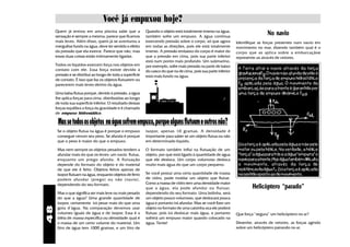 Você já empuxou hoje?
     Quem já entrou em uma piscina sabe que a
     sensação é sempre a mesma: parece que ficamos
                                                            Quando o objeto está totalmente imerso na água,
                                                            também sofre um empuxo. A água continua
                                                                                                                                   No navio
     mais leves. Além disso, quem já se aventurou a         exercendo pressão sobre o corpo, só que agora         Identifique as forças presentes num navio em
     mergulhar fundo na água, deve ter sentido o efeito     em todas as direções, pois ele está totalmente        movimento no mar, dizendo também qual é o
     da pressão que ela exerce. Parece que não, mas         imerso. A pressão embaixo do corpo é maior do         corpo que as aplica sobre a embarcaçãoe
     essas duas coisas estão intimamente ligadas.           que a pressão em cima, pois sua parte inferior        represente-as através de vetores.
                                                            está num ponto mais profundo. Um submarino,
     Todos os líquidos exercem força nos objetos em         por exemplo, sofre mais pressão na parte de baixo
     contato com ele. Essa força existe devido à                                                                   A Terra atrai o navio através da força
                                                            do casco do que na de cima, pois sua parte inferior
     pressão e se distribui ao longo de toda a superfície                                                          gravitacionalFg. O navio não afunda devido à
                                                            está mais fundo na água.
     de contato. É isso que faz os objetos flutuarem ou                                                            presença da força de empuxo hidrostático
     parecerem mais leves dentro da água.                                                                          Fe aplicada pela água. O movimento da
                                                                                                                   embarcação para a frente é garantido por
     Uma balsa flutua porque, devido à pressão, a água                                                             uma força de empuxo dinâmico Fed.
     lhe aplica forças para cima, distribuídas ao longo
     de toda sua superfície inferior. O resultado dessas
     forças equilíbra a força da gravidade e é chamado
     de empuxo hidrostático.

      Mas se todos os objetos na água sofrem empuxo, porque alguns flutuam e outros não?
      Se o objeto flutua na água é porque o empuxo          isopor, apenas 10 gramas. A densidade é
      consegue vencer seu peso. Se afunda é porque          importante para saber se um objeto flutua ou não
      que o peso é maior do que o empuxo.                   em determinado líquido.
                                                                                                                   Essa força é aplicada pela água e não pelo
      Mas nem sempre os objetos pesados tendem a            O formato também influi na flutuação de um             motor ou pela hélice. Na verdade, a hélice
      afundar mais do que os leves: um navio flutua,        objeto, por que está ligado à quantidade de água       “força” a água para trás e a água “empurra” o
      enquanto um prego afunda. A flutuação                 que ele desloca. Um corpo volumoso desloca             navio para a frente. Mas água também dificulta
      depende do formato do objeto e do material            muito mais água do que um corpo pequeno.               o movimento, através da força de
      de que ele é feito. Objetos feitos apenas de                                                                 resistência da água Fr. Essa força é aplicada
      isopor flutuam na água, enquanto objetos de ferro     Se você possui uma certa quantidade de massa           no sentido oposto ao do movimento.
      podem afundar (prego) ou não (navio),                 de vidro, pode moldar um objeto que flutue.
                                                            Como a massa de vidro tem uma densidade maior
      dependendo do seu formato.
                                                            que a água, ela pode afundar ou flutuar,                       Helicóptero “parado”
      Mas o que significa ser mais leve ou mais pesado      dependendo do seu formato. Uma bolinha, será
      do que a água? Uma grande quantidade de               um objeto pouco volumoso, que deslocará pouca
      isopor, certamente irá pesar mais do que uma          água e portanto irá afundar. Mas se você fizer um
48




      gota d'água. Na comparação devemos usar               objeto no formato de uma caixinha oca ele poderá
      volumes iguais de água e de isopor. Essa é a          flutuar, pois irá deslocar mais água, e portanto      Que força “segura” um helicóptero no ar?
      idéia de massa específica ou densidade: qual é        sofrerá um empuxo maior quando colocado na
      a massa de um certo volume do material. Um            água. Tente!                                          Desenhe, através de vetores, as forças agindo
      litro de água tem 1000 gramas, e um litro de                                                                sobre um helicóptero pairando no ar.
 