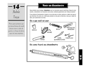 14                                                 Monte um dinamômetro

       Medindo               Nesta atividade vamos investigar o dinamômetro, que é um instrumento capaz de medir forças. Apesar do nome
                             estranho, o dinamômetro é um instumento muito comum, conhecido popularmente como “balança de peixeiro”.
                             O seu princípio de funcionamento é simples: em uma mola presa na vertical, pendura-se o objeto cuja massa se

       Forças                quer determinar. De acordo com a deformação produzida na mola pode se determinar a força que o objeto lhe
                             aplica, que é proporcional à sua massa.

                             Eis o que você vai usar
 Para quem pensava que
as únicas formas de medir
                                                                                                                    PEDAÇO DE
  forças eram o cabo de                                                                   MOLA                       MADEIRA
                                  ROLHA
guerra e o braço de ferro,
                                                                     ARAME
 aqui vai uma surpresa.

                                                                                        PAPEL     PARAFUSO
                                                      CANO                           QUADRICULADO


                             Eis como ficará seu dinamômetro




                                                                                                                                            53
 