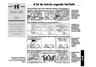 15                              A lei da inércia segundo Garfield
                                  Newton disse que um corpo permanece em repouso ...

  Quando é difícil
                                                                                       se não houver
                                                                                       nada que possa
                                                                                       tirá-lo deste
                                                                                       estado, ou seja,


      parar
                                                                                       alguma interação
                                                                                       com qualquer
                                                                                       outro corpo.


                                  Mas também permanece em movimento ...
Se você está no comando                                                                constante, sem
                                                                                       alteração de sua
 de uma espaçonave e                                                                   quantidade de
  passa um cachorro                                                                    movimento até
                                                                                       que encontre algo
espacial na sua frente, o                                                              com que interagir.

     que você faz?
                                  Às vezes não percebemos que estamos em movimento ...
                                                                                       porque quando o
                                                                                       movimento é
                                                                                       uniforme, não
                                                                                       podemos senti-lo
                                                                                       ou distingui-lo do
                                                                                       estado de
                                                                                       repouso.


                                  Mas uma mudança brusca pode nos lembrar disso!
                                                                                       Somente quando
                                                                                       estamos
                                                                                       acelerados




                                                                                                            57
                                                                                       realmente
    Quadrinhos de Jim Davis,                                                           sentimos algo que
    extraidos da Folha de São                                                          nos permite dizer
Paulo e da revista "Garfield na                                                        que estamos em
                        Maior"                                                         movimento.
 
