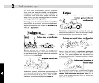 2   Pondo as coisas no lugar
              Para iniciar nosso estudo pedimos que você imaginasse
              várias coisas que possuíssem ligação com a Mecânica,
              principalmente aquelas que lhe trazem dúvidas ou                    Forças
              curiosidade. Todas essas coisas podem fazer parte do
                                                                                  ○ ○ ○ ○ ○ ○ ○ ○ ○ ○ ○ ○ ○ ○ ○ ○ ○ ○ ○ ○ ○ ○ ○ ○ ○ ○ ○


              nosso estudo, mas para lidarmos com elas é necessário
              arranjar alguma forma de organizá-las.
                                                                                                      Coisas que produzem
                                                                                                               movimentos
              Vamos agrupá-las de acordo com a forma como a Física
              lida com elas. No dicionário, você viu que a Mecânica,
              se preocupa sobretudo com as idéias de MOVIMENTOS,
              FORÇAS e EQUILÍBRIO.
                                                                            Os motores e combustíveis são exemplos de coisas que
                    Movimentos
                    ○ ○ ○ ○ ○ ○ ○ ○ ○ ○ ○ ○ ○ ○ ○ ○ ○ ○ ○ ○ ○ ○ ○ ○ ○ ○ ○
                                                                            produzem movimentos: é graças ao motor e à energia
                                                                            do combustível que um carro pode se mover

                                    Coisas que se deslocam
                                                                                  Coisas que controlam movimentos




              Quando falamos, por exemplo, em um carro em
              movimento, entende-se que o veículo está se deslocando,       Existem coisas cuja função é controlar um movimento:
              ou seja, saindo do lugar. Na Física, este tipo de movimento   um pára-quedas suaviza a queda do paraquedista; o freio
              recebe o nome de translação.                                  de um carr o pode impedir seu movimento ou
                                                                            simplesmente diminuí-lo e o volante controla a direção
                                              Coisas que giram              do movimento.
                                                                                                     Coisas que ampliam a
                                                                                                              nossa força


                                                                            Um outro tipo de coisa também estudado pela Mecânica
              No entanto, quando falamos de um ventilador em                são os equipamentos ou ferramentas cuja função é
6




              movimento, não entendemos o aparelho saindo do lugar,         ampliar nossa capacidade de exercer força.Você já
              mas funcionando através do giro de sua hélice. Na Física,     tentou cortar um arame sem um alicate ou levantar um
              chamamos os movimentos giratórios de rotação.                 carro sem um macaco?
 